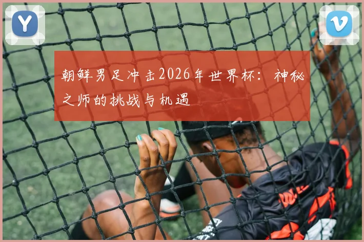 朝鲜男足冲击2026年世界杯：神秘之师的挑战与机遇