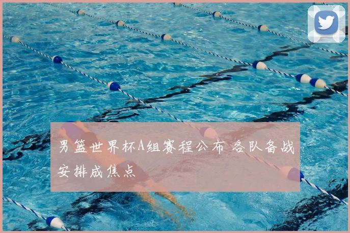 男篮世界杯A组赛程公布 各队备战安排成焦点