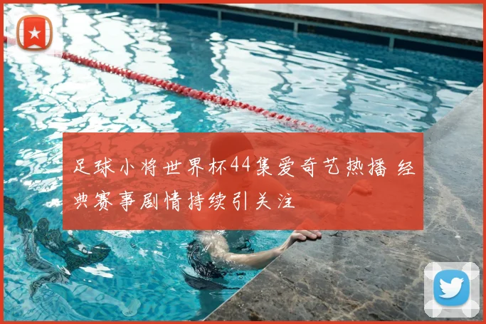 足球小将世界杯44集爱奇艺热播 经典赛事剧情持续引关注