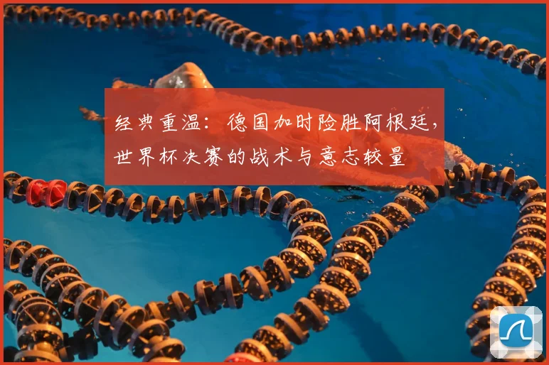 经典重温：德国加时险胜阿根廷，世界杯决赛的战术与意志较量