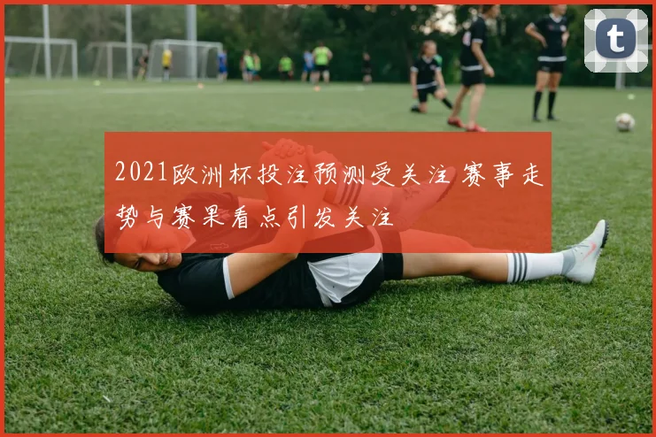 2021欧洲杯投注预测受关注 赛事走势与赛果看点引发关注