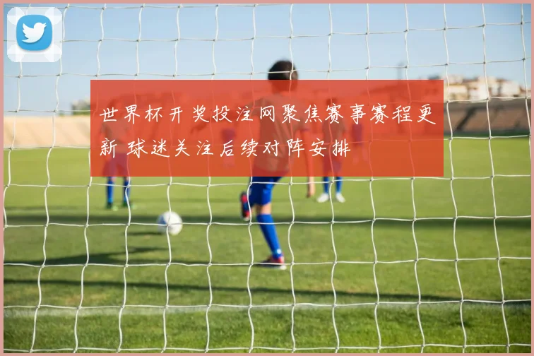 世界杯开奖投注网聚焦赛事赛程更新 球迷关注后续对阵安排