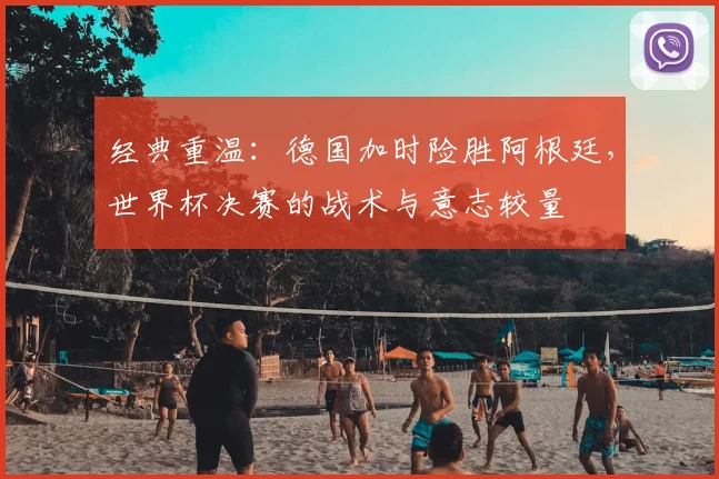 经典重温:德国加时险胜阿根廷,世界杯决赛的战术与意志较量