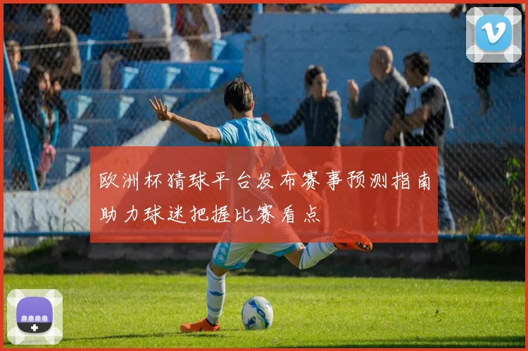 欧洲杯猜球平台发布赛事预测指南助力球迷把握比赛看点