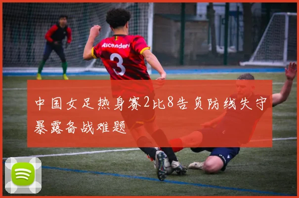 中国女足热身赛2比8告负防线失守暴露备战难题