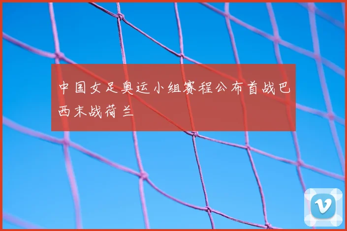 中国女足奥运小组赛程公布首战巴西末战荷兰