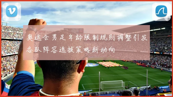 奥运会男足年龄限制规则调整引发各队阵容选拔策略新动向