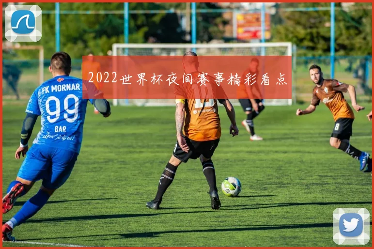 2022世界杯夜间赛事精彩看点