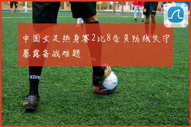 中国女足热身赛2比8告负防线失守暴露备战难题