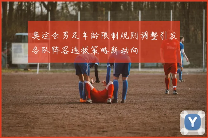 奥运会男足年龄限制规则调整引发各队阵容选拔策略新动向