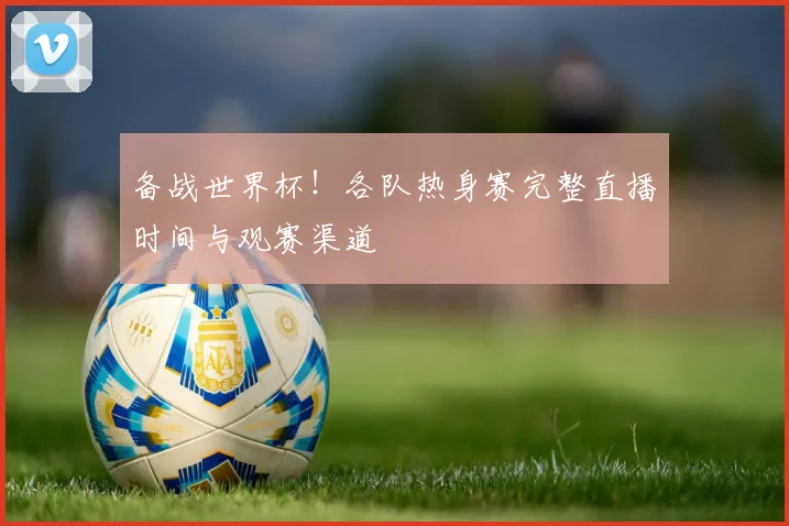 备战世界杯！各队热身赛完整直播时间与观赛渠道
