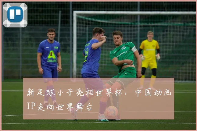 新足球小子亮相世界杯，中国动画IP走向世界舞台