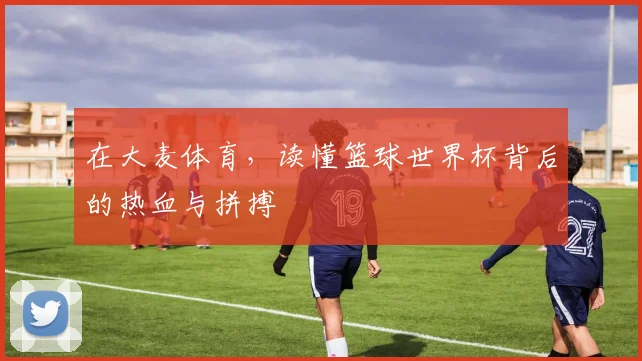 在大麦体育，读懂篮球世界杯背后的热血与拼搏