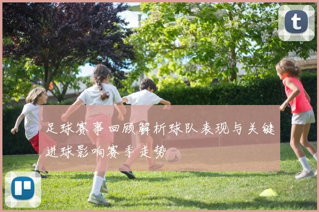 足球赛事回顾解析球队表现与关键进球影响赛季走势