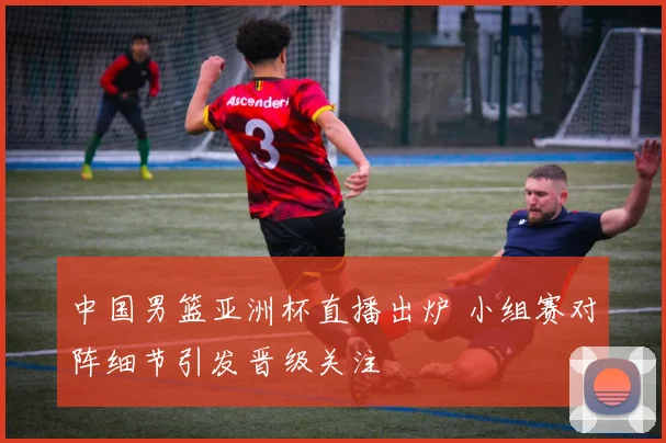 中国男篮亚洲杯直播出炉 小组赛对阵细节引发晋级关注