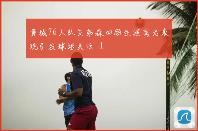 费城76人队艾弗森回顾生涯高光表现引发球迷关注_1