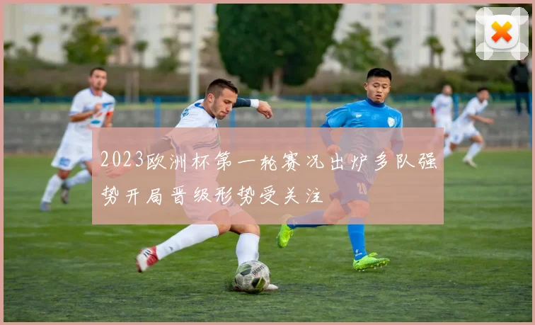 2023欧洲杯第一轮赛况出炉多队强势开局晋级形势受关注