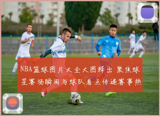 NBA篮球图片大全大图释出 聚焦球星赛场瞬间与球队看点传递赛事热度