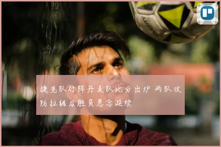 捷克队对阵丹麦队比分出炉 两队攻防拉锯后胜负悬念延续