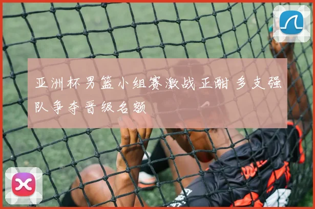 亚洲杯男篮小组赛激战正酣 多支强队争夺晋级名额
