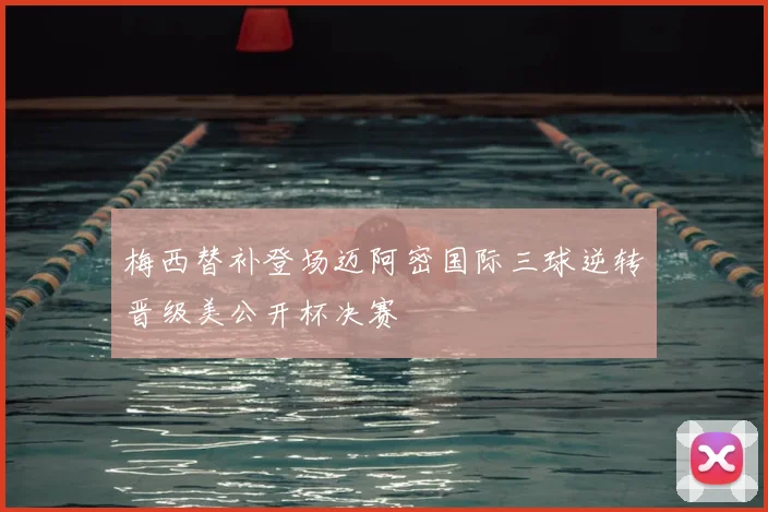 梅西替补登场迈阿密国际三球逆转晋级美公开杯决赛