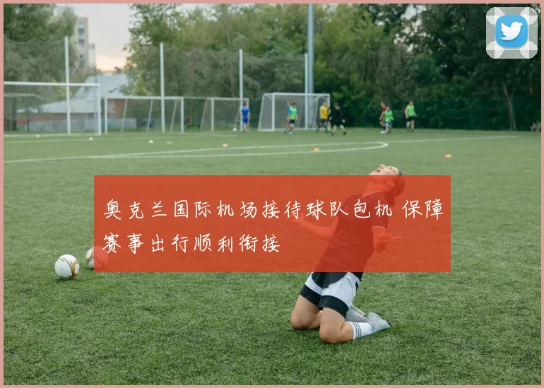 奥克兰国际机场接待球队包机 保障赛事出行顺利衔接
