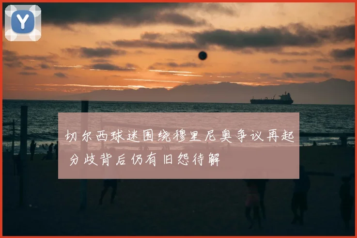 切尔西球迷围绕穆里尼奥争议再起 分歧背后仍有旧怨待解