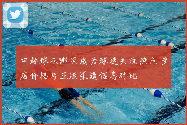 中超球衣哪买成为球迷关注热点 多店价格与正版渠道信息对比