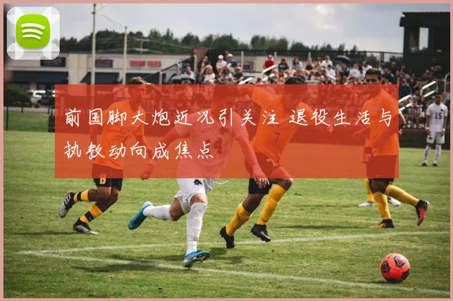 前国脚大炮近况引关注 退役生活与执教动向成焦点