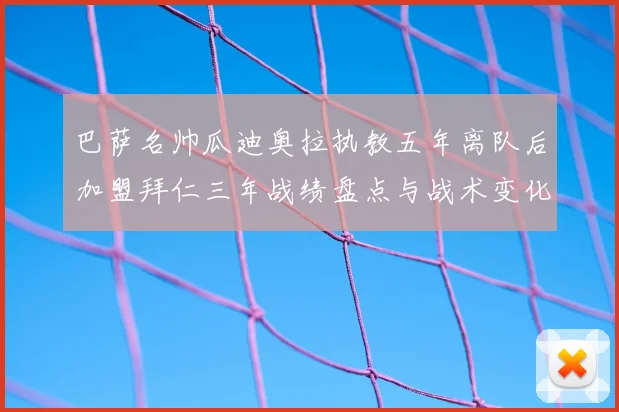 巴萨名帅瓜迪奥拉执教五年离队后加盟拜仁三年战绩盘点与战术变化解析