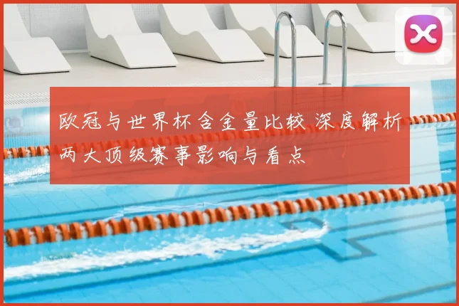 欧冠与世界杯含金量比较 深度解析两大顶级赛事影响与看点