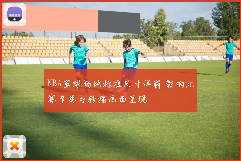 NBA篮球场地标准尺寸详解 影响比赛节奏与转播画面呈现