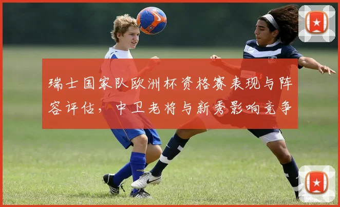 瑞士国家队欧洲杯资格赛表现与阵容评估，中卫老将与新秀影响竞争力