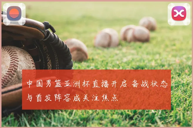 中国男篮亚洲杯直播开启 备战状态与首发阵容成关注焦点