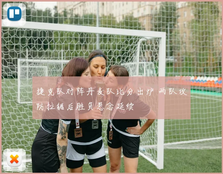 捷克队对阵丹麦队比分出炉 两队攻防拉锯后胜负悬念延续