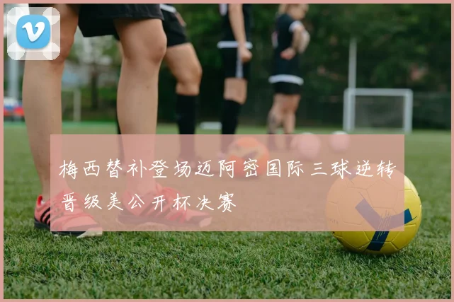 梅西替补登场迈阿密国际三球逆转晋级美公开杯决赛