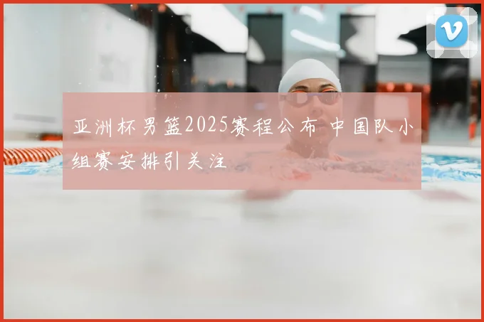亚洲杯男篮2025赛程公布 中国队小组赛安排引关注