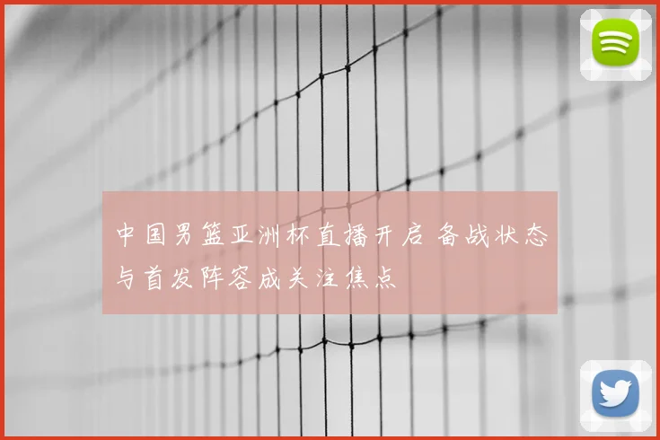 中国男篮亚洲杯直播开启 备战状态与首发阵容成关注焦点