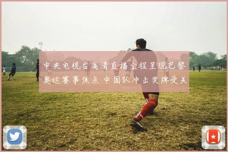 中央电视台高清直播全程呈现巴黎奥运赛事焦点 中国队冲击奖牌受关注