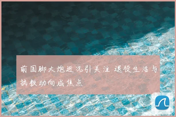 前国脚大炮近况引关注 退役生活与执教动向成焦点