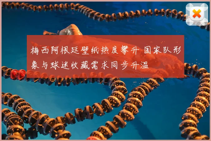 梅西阿根廷壁纸热度攀升 国家队形象与球迷收藏需求同步升温