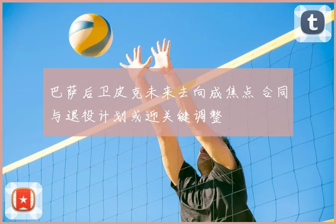 巴萨后卫皮克未来去向成焦点 合同与退役计划或迎关键调整