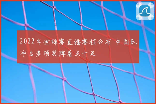 2022年世锦赛直播赛程公布 中国队冲击多项奖牌看点十足