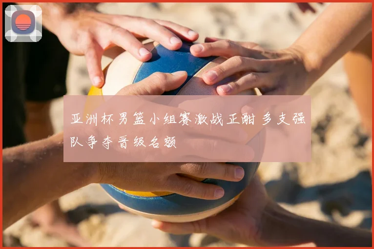 亚洲杯男篮小组赛激战正酣 多支强队争夺晋级名额
