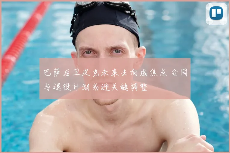 巴萨后卫皮克未来去向成焦点 合同与退役计划或迎关键调整